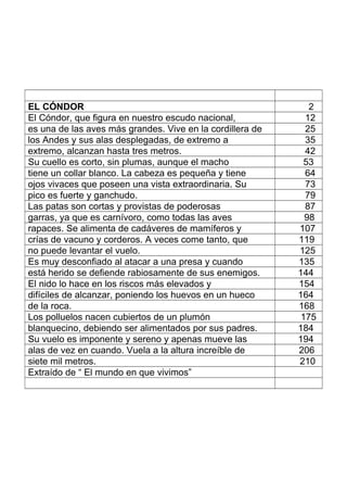 EL CÓNDOR 2
El Cóndor, que figura en nuestro escudo nacional, 12
es una de las aves más grandes. Vive en la cordillera de 25
los Andes y sus alas desplegadas, de extremo a 35
extremo, alcanzan hasta tres metros. 42
Su cuello es corto, sin plumas, aunque el macho 53
tiene un collar blanco. La cabeza es pequeña y tiene 64
ojos vivaces que poseen una vista extraordinaria. Su 73
pico es fuerte y ganchudo. 79
Las patas son cortas y provistas de poderosas 87
garras, ya que es carnívoro, como todas las aves 98
rapaces. Se alimenta de cadáveres de mamíferos y 107
crías de vacuno y corderos. A veces come tanto, que 119
no puede levantar el vuelo. 125
Es muy desconfiado al atacar a una presa y cuando 135
está herido se defiende rabiosamente de sus enemigos. 144
El nido lo hace en los riscos más elevados y 154
difíciles de alcanzar, poniendo los huevos en un hueco 164
de la roca. 168
Los polluelos nacen cubiertos de un plumón 175
blanquecino, debiendo ser alimentados por sus padres. 184
Su vuelo es imponente y sereno y apenas mueve las 194
alas de vez en cuando. Vuela a la altura increíble de 206
siete mil metros. 210
Extraído de “ El mundo en que vivimos”
 