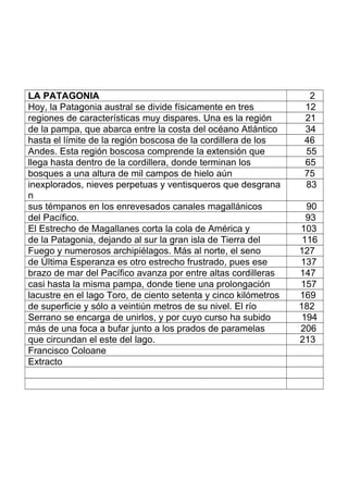 LA PATAGONIA 2
Hoy, la Patagonia austral se divide físicamente en tres 12
regiones de características muy dispares. Una es la región 21
de la pampa, que abarca entre la costa del océano Atlántico 34
hasta el límite de la región boscosa de la cordillera de los 46
Andes. Esta región boscosa comprende la extensión que 55
llega hasta dentro de la cordillera, donde terminan los 65
bosques a una altura de mil campos de hielo aún 75
inexplorados, nieves perpetuas y ventisqueros que desgrana
n
83
sus témpanos en los enrevesados canales magallánicos 90
del Pacífico. 93
El Estrecho de Magallanes corta la cola de América y 103
de la Patagonia, dejando al sur la gran isla de Tierra del 116
Fuego y numerosos archipiélagos. Más al norte, el seno 127
de Última Esperanza es otro estrecho frustrado, pues ese 137
brazo de mar del Pacífico avanza por entre altas cordilleras 147
casi hasta la misma pampa, donde tiene una prolongación 157
lacustre en el lago Toro, de ciento setenta y cinco kilómetros 169
de superficie y sólo a veintiún metros de su nivel. El río 182
Serrano se encarga de unirlos, y por cuyo curso ha subido 194
más de una foca a bufar junto a los prados de paramelas 206
que circundan el este del lago. 213
Francisco Coloane
Extracto
 
