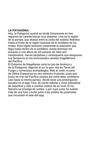 LA PATAGONIA
Hoy, la Patagonia austral se divide físicamente en tres
regiones de características muy dispares. Una es la región
de la pampa, que abarca entre la costa del océano Atlántico
hasta el límite de la región boscosa de la cordillera de los
Andes. Esta región boscosa comprende la extensión que
llega hasta dentro de la cordillera, donde terminan los
bosques a una altura de mil campos de hielo aún
inexplorados, nieves perpetuas y ventisqueros que desgranan
sus témpanos en los enrevesados canales magallánicos
del Pacífico.
El Estrecho de Magallanes corta la cola de América y
de la Patagonia, dejando al sur la gran isla de Tierra del
Fuego y numerosos archipiélagos. Más al norte, el seno
de Última Esperanza es otro estrecho frustrado, pues ese
brazo de mar del Pacífico avanza por entre altas cordilleras
casi hasta la misma pampa, donde tiene una prolongación
lacustre en el lago Toro, de ciento setenta y cinco kilómetros
de superficie y sólo a veintiún metros de su nivel. El río
Serrano se encarga de unirlos, y por cuyo curso ha subido
más de una foca a bufar junto a los prados de paramelas
que circundan el este del lago.
 