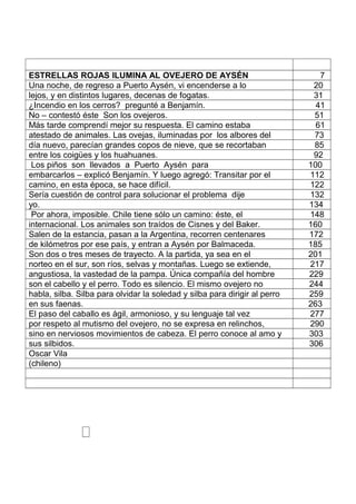 ESTRELLAS ROJAS ILUMINA AL OVEJERO DE AYSÉN 7
Una noche, de regreso a Puerto Aysén, vi encenderse a lo 20
lejos, y en distintos lugares, decenas de fogatas. 31
¿Incendio en los cerros? pregunté a Benjamín. 41
No – contestó éste Son los ovejeros. 51
Más tarde comprendí mejor su respuesta. El camino estaba 61
atestado de animales. Las ovejas, iluminadas por los albores del 73
día nuevo, parecían grandes copos de nieve, que se recortaban 85
entre los coigües y los huahuanes. 92
Los piños son llevados a Puerto Aysén para 100
embarcarlos – explicó Benjamín. Y luego agregó: Transitar por el 112
camino, en esta época, se hace difícil. 122
Sería cuestión de control para solucionar el problema dije 132
yo. 134
Por ahora, imposible. Chile tiene sólo un camino: éste, el 148
internacional. Los animales son traídos de Cisnes y del Baker. 160
Salen de la estancia, pasan a la Argentina, recorren centenares 172
de kilómetros por ese país, y entran a Aysén por Balmaceda. 185
Son dos o tres meses de trayecto. A la partida, ya sea en el 201
norteo en el sur, son ríos, selvas y montañas. Luego se extiende, 217
angustiosa, la vastedad de la pampa. Única compañía del hombre 229
son el cabello y el perro. Todo es silencio. El mismo ovejero no 244
habla, silba. Silba para olvidar la soledad y silba para dirigir al perro 259
en sus faenas. 263
El paso del caballo es ágil, armonioso, y su lenguaje tal vez 277
por respeto al mutismo del ovejero, no se expresa en relinchos, 290
sino en nerviosos movimientos de cabeza. El perro conoce al amo y 303
sus silbidos. 306
Oscar Vila
(chileno)
 