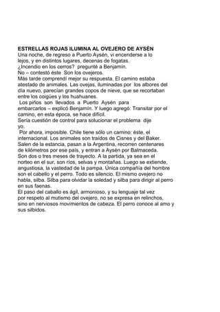 ESTRELLAS ROJAS ILUMINA AL OVEJERO DE AYSÉN
Una noche, de regreso a Puerto Aysén, vi encenderse a lo
lejos, y en distintos lugares, decenas de fogatas.
¿Incendio en los cerros? pregunté a Benjamín.
No – contestó éste Son los ovejeros.
Más tarde comprendí mejor su respuesta. El camino estaba
atestado de animales. Las ovejas, iluminadas por los albores del
día nuevo, parecían grandes copos de nieve, que se recortaban
entre los coigües y los huahuanes.
Los piños son llevados a Puerto Aysén para
embarcarlos – explicó Benjamín. Y luego agregó: Transitar por el
camino, en esta época, se hace difícil.
Sería cuestión de control para solucionar el problema dije
yo.
Por ahora, imposible. Chile tiene sólo un camino: éste, el
internacional. Los animales son traídos de Cisnes y del Baker.
Salen de la estancia, pasan a la Argentina, recorren centenares
de kilómetros por ese país, y entran a Aysén por Balmaceda.
Son dos o tres meses de trayecto. A la partida, ya sea en el
norteo en el sur, son ríos, selvas y montañas. Luego se extiende,
angustiosa, la vastedad de la pampa. Única compañía del hombre
son el cabello y el perro. Todo es silencio. El mismo ovejero no
habla, silba. Silba para olvidar la soledad y silba para dirigir al perro
en sus faenas.
El paso del caballo es ágil, armonioso, y su lenguaje tal vez
por respeto al mutismo del ovejero, no se expresa en relinchos,
sino en nerviosos movimientos de cabeza. El perro conoce al amo y
sus silbidos.
 