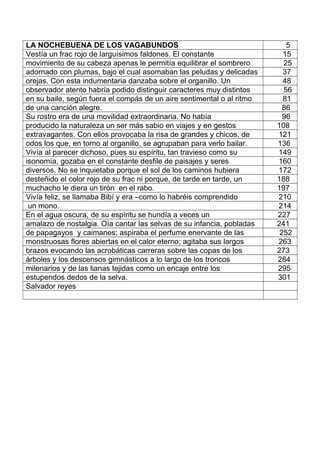 LA NOCHEBUENA DE LOS VAGABUNDOS 5
Vestía un frac rojo de larguísimos faldones. El constante 15
movimiento de su cabeza apenas le permitía equilibrar el sombrero 25
adornado con plumas, bajo el cual asomaban las peludas y delicadas 37
orejas. Con esta indumentaria danzaba sobre el organillo. Un 48
observador atento habría podido distinguir caracteres muy distintos 56
en su baile, según fuera el compás de un aire sentimental o al ritmo 81
de una canción alegre. 86
Su rostro era de una movilidad extraordinaria. No había 96
producido la naturaleza un ser más sabio en viajes y en gestos 108
extravagantes. Con ellos provocaba la risa de grandes y chicos, de 121
odos los que, en torno al organillo, se agrupaban para verlo bailar. 136
Vivía al parecer dichoso, pues su espíritu, tan travieso como su 149
isonomía, gozaba en el constante desfile de paisajes y seres 160
diversos. No se inquietaba porque el sol de los caminos hubiera 172
desteñido el color rojo de su frac ni porque, de tarde en tarde, un 188
muchacho le diera un tirón en el rabo. 197
Vivía feliz, se llamaba Bibí y era –como lo habréis comprendido 210
un mono. 214
En el agua oscura, de su espíritu se hundía a veces un 227
amalazo de nostalgia. Oía cantar las selvas de su infancia, pobladas 241
de papagayos y caimanes; aspiraba el perfume enervante de las 252
monstruosas flores abiertas en el calor eterno; agitaba sus largos 263
brazos evocando las acrobáticas carreras sobre las copas de los 273
árboles y los descensos gimnásticos a lo largo de los troncos 284
milenarios y de las lianas tejidas como un encaje entre los 295
estupendos dedos de la selva. 301
Salvador reyes
 