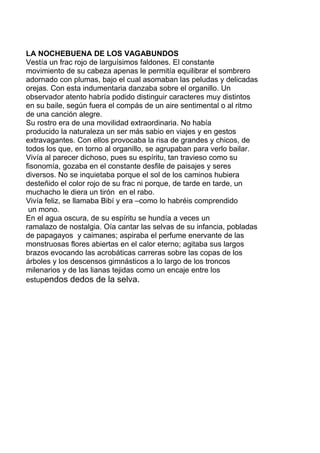 LA NOCHEBUENA DE LOS VAGABUNDOS
Vestía un frac rojo de larguísimos faldones. El constante
movimiento de su cabeza apenas le permitía equilibrar el sombrero
adornado con plumas, bajo el cual asomaban las peludas y delicadas
orejas. Con esta indumentaria danzaba sobre el organillo. Un
observador atento habría podido distinguir caracteres muy distintos
en su baile, según fuera el compás de un aire sentimental o al ritmo
de una canción alegre.
Su rostro era de una movilidad extraordinaria. No había
producido la naturaleza un ser más sabio en viajes y en gestos
extravagantes. Con ellos provocaba la risa de grandes y chicos, de
todos los que, en torno al organillo, se agrupaban para verlo bailar.
Vivía al parecer dichoso, pues su espíritu, tan travieso como su
fisonomía, gozaba en el constante desfile de paisajes y seres
diversos. No se inquietaba porque el sol de los caminos hubiera
desteñido el color rojo de su frac ni porque, de tarde en tarde, un
muchacho le diera un tirón en el rabo.
Vivía feliz, se llamaba Bibí y era –como lo habréis comprendido
un mono.
En el agua oscura, de su espíritu se hundía a veces un
ramalazo de nostalgia. Oía cantar las selvas de su infancia, pobladas
de papagayos y caimanes; aspiraba el perfume enervante de las
monstruosas flores abiertas en el calor eterno; agitaba sus largos
brazos evocando las acrobáticas carreras sobre las copas de los
árboles y los descensos gimnásticos a lo largo de los troncos
milenarios y de las lianas tejidas como un encaje entre los
estupendos dedos de la selva.
 