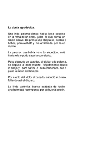 La abeja agradecida.
Una linda paloma blanca había ido a posarse
en la rama de un árbol, junto al cual corría un
limpio arroyo. De pronto una abejita se acercó a
beber, pero resbaló y fue arrastrada por la co
rriente.
La paloma, que había visto lo sucedido, voló
hacia ella y pudo sacarla con el pico.
Poco después un cazador, al divisar a la paloma,
se dispuso a darle muerte. Rápidamente acudió
la abeja y, para salvar a su bienhechora, fue a
picar la mano del hombre.
Por efecto del dolor el cazador sacudió el brazo,
fallando así el disparo.
La linda palomita blanca acababa de recibir
una hermosa recompensa por su buena acción.
 