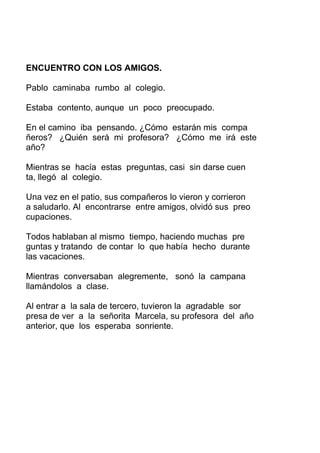 ENCUENTRO CON LOS AMIGOS.
Pablo caminaba rumbo al colegio.
Estaba contento, aunque un poco preocupado.
En el camino iba pensando. ¿Cómo estarán mis compa
ñeros? ¿Quién será mi profesora? ¿Cómo me irá este
año?
Mientras se hacía estas preguntas, casi sin darse cuen
ta, llegó al colegio.
Una vez en el patio, sus compañeros lo vieron y corrieron
a saludarlo. Al encontrarse entre amigos, olvidó sus preo
cupaciones.
Todos hablaban al mismo tiempo, haciendo muchas pre
guntas y tratando de contar lo que había hecho durante
las vacaciones.
Mientras conversaban alegremente, sonó la campana
llamándolos a clase.
Al entrar a la sala de tercero, tuvieron la agradable sor
presa de ver a la señorita Marcela, su profesora del año
anterior, que los esperaba sonriente.
 