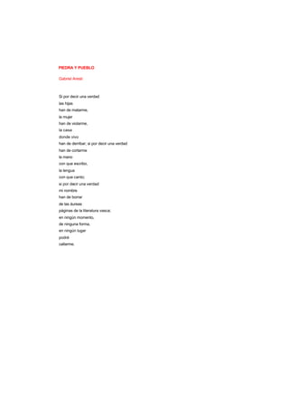 PIEDRA Y PUEBLO
Gabriel Aresti
Si por decir una verdad
las hijas
han de matarme,
la mujer
han de violarme,
la casa
donde vivo
han de derribar; si por decir una verdad
han de cortarme
la mano
con que escribo,
la lengua
con que canto;
si por decir una verdad
mi nombre
han de borrar
de las áureas
páginas de la literatura vasca;
en ningún momento,
de ninguna forma,
en ningún lugar
podré
callarme.
 
