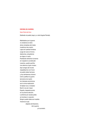 ESPAÑA EN GUERRA
Sara Peña del Amo
Dedicado al pueblo iraquí y a Julio Anguita Parrado
Maltratados por la guerra
no olvidamos el dolor,
ahora cómplices del miedo
invadimos otra nación.
Lejos de nuestras fronteras
surge de nuevo el horror,
destruimos, aniquilamos
sin lógica ni razón.
Pisoteando derechos humanos
sin respetar la constitución
nosotros, pueblo pacífico
nos aliamos al gran invasor.
Ayer amigos del mundo
respetábamos con honor
al pueblo árabe hermano
y hoy sembramos el temor.
Cómo justificar la guerra
terrorismo de nación
los intereses económicos
son la única explicación.
Si Sadam era un dictador
Bush lo es aún mayor
España, despierta pronto
en la próxima elección.
Luchemos por causas justas
sin bombas ni coacción.
Ningún pueblo debe ser invadido
Vivamos en paz
alejados del fascismo,
de la guerra
y la sumisión.
 