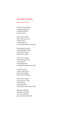 GALLO NEGRO, GALLO ROJO
Chicho Sánchez Ferlosio
Cuando canta el gallo negro
es que ya se acaba el día.
Si cantara el gallo rojo
otro gallo cantaría.
¡Ay! Si es que yo miento
que el cantar que yo canto
lo borre el viento.
¡Ay! Qué desencanto
si me borrara el viento lo que yo canto.
Se encontraron en la arena
los dos gallos frente a frente.
El gallo negro era fuerte
pero el rojo era valiente
¡Ay! Si es que yo miento
que el cantar que yo canto
lo borre el viento.
¡Ay! Qué desencanto
si me borrara el viento lo que yo canto.
Se miraron a la cara
y atacó el negro primero.
El gallo rojo es valiente,
pero el negro es traicionero.
¡Ay! Si es que yo miento
que el cantar que yo canto
lo borre el viento.
¡Ay! Qué desencanto
si me borrara el viento lo que yo canto.
Gallo negro, gallo negro,
gallo negro, te lo advierto:
no se rinde un gallo rojo
más que cuando ya está muerto.
 