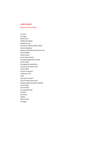 ¿PARA CUÁNDO?
Muhammad Aziz al-Hababi
La noche
nos sigue.
Noche sin fin,
tinieblas del hambre,
tinieblas sin luna
que alucina nuestros pálidos rostros.
Gritos de blasfemia
horadan la blindada faz del cielo sin eco.
Gritos salvajes.
Gritos de rabia
que la miseria arranca
de nuestras gargantas en llamas.
¿Para cuándo
las espigas de nuestra tierra
y la dulzura de nuestro cielo?
¿Para cuándo
el sol en el corazón?
¿Veremos un día,
el día,
como todo el mundo?
Todo el mundo busca la paz.
Nosotros preferimos estar en querella
con la muerte
que nos siega
sin consideraciones
ni piedad
por teorías
infinitas,
todos los días
sin tregua.
 
