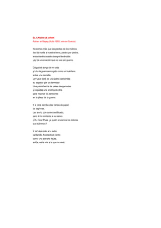 EL CANTO DE URUK
Adnan al-Sayeg (Kufa 1955, vive en Suecia)
No somos más que las piedras de los molinos
dad la vuelta a nuestra tierra, piedra por piedra,
encontraréis nuestra sangre llenándola
¡ay! de una nación que no vive sin guerra.
Colgué el abrigo de mi vida
y fui a la guerra encogido como un huérfano
sobre una camella,
¡ah! ¡qué será de una patria carcomida
su espalda por las termitas!
Una patria hecha de pieles desgarradas
y pegadas una encima de otra
para resonar los tambores
en la plaza de la guerra.
Y a Dios escribo diez cartas de papel
de lágrimas.
Las envío por correo certificado,
pero él no contesta a su siervo.
¡Oh, Dios! Pues ¿a quién enviamos los dolores
que sufrimos?
Y te fuiste solo a tu exilio
cantando, frustrado al viento
como una extraña flauta,
adiós patria mía a la que no veré.
 