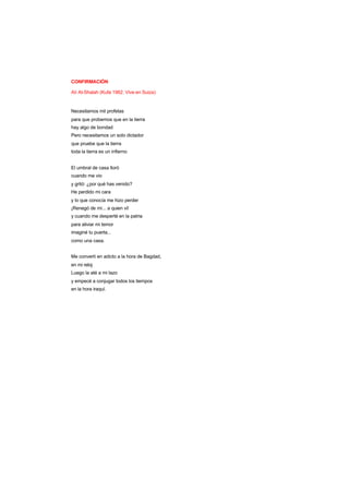 CONFIRMACIÓN
Ali Al-Shalah (Kufa 1962. Vive en Suiza)
Necesitamos mil profetas
para que probemos que en la tierra
hay algo de bondad
Pero necesitamos un solo dictador
que pruebe que la tierra
toda la tierra es un infierno
El umbral de casa lloró
cuando me vio
y gritó: ¿por qué has venido?
He perdido mi cara
y lo que conocía me hizo perder
¡Renegó de mí... a quien vi!
y cuando me desperté en la patria
para aliviar mi temor
imaginé tu puerta...
como una casa.
Me convertí en adicto a la hora de Bagdad,
en mi reloj
Luego la até a mi lazo
y empecé a conjugar todos los tiempos
en la hora iraquí.
 