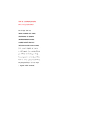 POR UN LUGAR EN LA FOTO
Manuel Vázquez Montalbán
Por un lugar en la foto
se han convertido en la muerte,
hacen temblar los párpados
de las viudas y los neonatos,
preparan bolsillos para frutos
de destrucciones y reconstrucciones.
En la memoria el quiste del Imperio
y en la bragueta el no importa, adelante
por el Peñón de Gibraltar y el Perejil,
bouquet para otro comistrajo patriótico.
Entre las manos quehaceres cómplices
De palanganeros que van a las orgías
A limpiarle el misil al señorito.
 