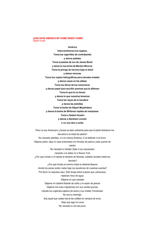 ¡GOD SAVE AMERICA MY HOME SWEET HOME!
Saadi Yousif
América
Intercambiemos tus regalos.
Toma tus cigarrillos de contrabando
y danos patatas.
Toma la pistola de oro de James Bond
y dame la risa tonta de Marilyn Monroe
Toma la jeringa de heroína bajo el árbol
y danos vacunas
Toma tus copias heliográficas para cárceles modelo
y danos casas en las aldeas
Toma los libros de tus misioneros
y danos papel para escribir poemas que te difamen
Toma lo que tú no tienes
y danos lo que nosotros tenemos
Toma las rayas de tu bandera
y danos las estrellas
Toma la barba de Afgani Mujahideen
y danos la barba de Whitman repleta de mariposas
Toma a Sadam Husein
y danos a Abraham Lincoln
o no nos des a nadie.
Pero no soy Americano ¿Acaso es ésto suficiente para que el piloto fantasma me
devuelva a la edad de piedra?
No necesito petróleo, ni a la misma América, ni al elefante ni al burro.
Déjame piloto, deja mi casa entechada con frondas de palma y este puente de
piedra
No necesito tu Golden Gate ni tus rascacielos
necesito a la aldea no a Nueva York
¿Por qué viniste a mí desde el desierto de Nevada, soldado armado hasta los
dientes?
¿Por qué hiciste el camino hasta la distante Basora
donde los peces solían nadar bajo los escalones de nuestras puertas?
Por favor no saquees aquí. Sólo tengo estos bueyes que, perezosos,
mastican lirios de agua.
Déjame en paz soldado
Déjame mi cabaña flotante de caña y mi arpón de pescar
Déjame mis aves migratorias con sus verdes plumas
Llévate tus rugientes pájaros de acero y tus misiles Tomahawk.
No soy tu enemigo.
Soy aquel que vadea has ta las rodillas en campos de arroz
Deja que siga mi curso
No necesito tu día del juicio.
 