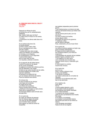 AL PRINCIPIO DIOS CREO EL CIELO Y
LA TIERRA
Jörg Zink
Después de millones de años
el hombre fue, por fin, suficientemente
inteligente.
Dijo: ¿Quién habla aquí de Dios?
Yo mismo tomo mi futuro en mis manos.
Y lo tomó,
y comenzaron los últimos siete días en la
tierra.
En la mañana del primer día,
el hombre decidió
ser libre y bueno, bello y feliz.
No ya a semejanza de un dios,
sino de sí mismo.
Y porque tenía que creer en algo,
creyó en la libertad y en la felicidad,
en la bolsa y en el progreso,
en la planificación y en la seguridad.
Y para sentirse seguro,
llenó el suelo bajo sus pies
con raquetas y cabezas nucleares.
En el segundo día del último tiempo,
murieron los peces en las aguas
de las zonas industriales,
los pájaros en el polvo de la fábrica química,
que iba destinado a las orugas,
la liebre en las nubes de plomo de las calles,
los perros falderos en el bello color
rojo de la salchicha,
el arenque en el aceite del mar
y en los residuos del fondo del océano.
Pues los residuos eran activos.
En el tercer día,
se secó la hierba en los campos
y las hojas de los árboles,
el musgo de las rocas
y las flores de los jardines.
Pues el hombre hacía el tiempo
y distribuía la lluvia según un plan preciso.
Hubo solo un pequeño error,
las barcazas estaban sobre el fondo seco
del bello Rhin.
En el cuarto día,
de cuatro mil millones de personas
tres mil millones dejaron de existir.
Los unos por las enfermedades
que el hombre había cultivado,
pues alguien se olvidó de cerrar los
recipientes
que estaban preparados para la próxima
guerra.
Y sus medicamentos no sirvieron de nada.
Hacía ya demasiado tiempo que habían sido
ingeridos
con las cremas para la piel y con los
alimentos.
Los otros murieron de hambre,
porque alguien había
escondido las llaves de los graneros.
Y maldecían a Dios,
que les debía la felicidad.
Pues, ciertamente, ¡Él era el buen Dios!
En el quinto día,
Los últimos hombres apretaron el botón rojo,
pues se sentían amenazados.
El fuego envolvió el globo terrestre,
las montañas ardieron y los mares se
evaporaron
y los esqueletos de cemento de las ciudades
estaban negros y echaban humo.
Y los ángeles en el cielo vieron
como el planeta azul sevolvió rojo,
después marrón sucio y, finalmente, gris
ceniza.
E interrumpieron su cántico
durante diez minutos.
En el sexto día,
se fue la luz.
Polvo y ceniza cubrieron el sol,
la luna y las estrellas.
Y las últimas cucarachas,
que habían sobrevivido en un bunker de
raquetas,
perecieron con el desmesurado calor,
que no les sentó bien.
En el séptimo día,
hubo clama.
Por fin.
La tierra estaba desierta y vacía,
la oscuridad invadía las grietas y
las hendiduras que habían reventado
en la corteza terrestre.
Y el espíritu del hombre irradiaba
sobre el caos cual fantasma de la muerte.
Muy abajo,
en el infierno, sin embargo,
se contaban la emocionante historia
del hombre que tomó en sus manos su
destino,
y las carcajadas retumbaban
hasta el coro de los ángeles.
 
