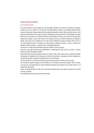 VIAJE AL FIN DE LA NOCHE
Louis-Ferdinand Céline
Él, nuestro coronel, tal vez supiera por qué disparaban aquellos dos; quizá los alemanes lo supiesen
también, pero yo, la verdad, no. Por más que me refrescaba la memoria, no recordaba haberles hecho
nada a los alemanes. Siempre había sido muy amable y educado con ellos. Me los conocía un poco, a los
alemanes; hasta había ido al colegio con ellos, de pequeño, cerca de Hannover. Había hablado su lengua.
Entonces eran una masa de cretinitos chillones, de ojos pálidos y furtivos, como los lobos; íbamos juntos,
después del colegio, a tocar a las chicas en los bosques cercanos, y también tirábamos con ballesta y
pistola, que incluso nos comprábamos por cuatro marcos. Bebíamos cerveza azucarada. Pero de eso a
que nos dispararan ahora a la barriga, sin venir siquiera a hablarnos primero, y justo en medio de la
carretera, había un trecho y un abismo incluso. Demasiada diferencia.
En resumen, no había quien entendiera la guerra. Aquello no podía continuar.
Entonces, ¿les había ocurrido algo extraordinario a aquella gente? Algo que yo no sentía, ni mucho
menos. No debía de haberlo advertido...
Mis sentimientos hacia ellos seguían siendo los mismos. Pese a todo, sentía como un deseo de intentar
comprender su brutalidad, pero más ganas aún tenía de marcharme, unas ganas enormes, absolutas: de
repente todo aquello me parecía consecuencia de un error tremendo.
“En una historia así, no hay nada que hacer, hay que ahuecar el ala”, me decía, al fin y al cabo...
Por encima de nuestras cabezas, a dos milímetros, a un milímetro tal vez de las sienes, venían a vibrar,
uno tras otro, esos largos hilos de acero tentadores trazados por las balas que te quieren matar, en el
caliente aire del verano.
Nunca me había sentido tan inútil como entre todas aquellas balas y los rayos de aquel sol. Una burla
inmensa, universal.
En aquella época tenía yo sólo veinte años de edad.
 