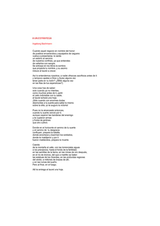 A UN ESTRATEGA
Ingeborg Bachmann
Cuando aquel negocio en nombre del honor
de pueblos encanecidos y aquejados de ceguera
vuelva a presentarse, tú serás
un esbirro al servicio
de nuestros confines, ya que entiendes
de vallarlos con sangre.
Se anticipa en los libros la sombra
que proyecta tu nombre, y su asomo
induce al laurel a crecer.
Así lo entendemos nosotros: a nadie ofrezcas sacrificios antes de ti
y tampoco apeles a Dios (¿Quiso alguna vez
tener parte en tu botín? ¿Militó alguna vez
en las filas de tus esperanzas?)
Una cosa has de saber:
solo cuando ya no intentes,
como muchos antes de ti, partir
el cielo indivisible con tu sable,
el laurel echará una hoja.
¡Sólo cuando con enormes dudas
desmontes a tu suerte para saltar tú mismo
sobre la silla, yo te auguro la victoria!
Pues no la alcanzaste entonces,
cuando tu suerte venció por ti;
aunque cayeron las banderas del enemigo
y te cupieron armas
y frutos de jardines
que otro cultivó.
Donde en el horizonte el camino de tu suerte
y el camino de tu desgracia
confluyen, prepara la batalla.
donde anochece y duermen los soldados,
donde te maldijeron y por ti
fueron maldecidos, prepara la muerte.
Caerás
de la montaña al valle, con las torrenciales aguas
a los precipicios, hasta el fondo de la fertilidad,
en las semillas de la tierra, en las minas de oro después,
en el río de bronce, del que a martillo se baten
las estatuas de los Grandes, en las profundas regiones
del olvido, a millones de brazas de allí,
y en las ruinas del sueño.
Pero al final, en el fuego.
Allí te entrega el laurel una hoja.
 