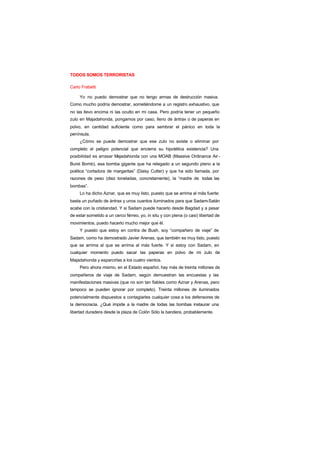 TODOS SOMOS TERRORISTAS
Carlo Frabetti
Yo no puedo demostrar que no tengo armas de destrucción masiva.
Como mucho podría demostrar, sometiéndome a un registro exhaustivo, que
no las llevo encima ni las oculto en mi casa. Pero podría tener un pequeño
zulo en Majadahonda, pongamos por caso, lleno de ántrax o de paperas en
polvo, en cantidad suficiente como para sembrar el pánico en toda la
península.
¿Cómo se puede demostrar que ese zulo no existe o eliminar por
completo el peligro potencial que encierra su hipotética existencia? Una
posibilidad es arrasar Majadahonda con una MOAB (Massive Ordinance Air -
Burst Bomb), esa bomba gigante que ha relegado a un segundo plano a la
poética “cortadora de margaritas” (Daisy Cutter) y que ha sido llamada, por
razones de peso (diez toneladas, concretamente), la “madre de todas las
bombas”.
Lo ha dicho Aznar, que es muy listo, puesto que se arrima al más fuerte:
basta un puñado de ántrax y unos cuantos iluminados para que Sadam-Satán
acabe con la cristiandad. Y si Sadam puede hacerlo desde Bagdad y a pesar
de estar sometido a un cerco férreo, yo, in situ y con plena (o casi) libertad de
movimientos, puedo hacerlo mucho mejor que él.
Y puesto que estoy en contra de Bush, soy “compañero de viaje” de
Sadam, como ha demostrado Javier Arenas, que también es muy listo, puesto
que se arrima al que se arrima al más fuerte. Y si estoy con Sadam, en
cualquier momento puedo sacar las paperas en polvo de mi zulo de
Majadahonda y esparcirlas a los cuatro vientos.
Pero ahora mismo, en el Estado español, hay más de treinta millones de
compañeros de viaje de Sadam, según demuestran las encuestas y las
manifestaciones masivas (que no son tan fiables como Aznar y Arenas, pero
tampoco se pueden ignorar por completo). Treinta millones de iluminados
potencialmente dispuestos a contagiarles cualquier cosa a los defensores de
la democracia. ¿Qué impide a la madre de todas las bombas instaurar una
libertad duradera desde la plaza de Colón Sólo la bandera, probablemente.
 