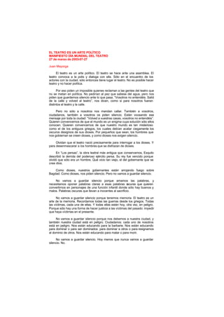 EL TEATRO ES UN ARTE POLÍTICO
MANIFIESTO DÍA MUNDIAL DEL TEATRO
27 de marzo de 2003-07-27
Juan Mayorga
El teatro es un arte político. El teatro se hace ante una asamblea. El
teatro convoca a la polis y dialoga con ella. Sólo en el encuentro de los
actores con la ciudad, sólo entonces tiene lugar el teatro. No es posible hacer
teatro y no hacer política.
Por eso piden un imposible quienes reclaman a las gentes del teatro que
no se metan en política. No pedirían al pez que saliese del agua, pero nos
piden que guardemos silencio ante lo que pasa. “Vosotros no entendéis. Salid
de la calle y volved al teatro”, nos dicen, como si para nosotros fueran
distintos el teatro y la calle.
Pero no sólo a nosotros nos mandan callar. También a vosotros,
ciudadanos, también a vosotros os piden silencio. Están voceando ese
mensaje por toda la ciudad: “Volved a vuestras casas, vosotros no entendéis”.
Quieren convencernos de que el mundo es un enigma cuya solución sólo ellos
conocen. Quieren convencernos de que nuestro mundo es tan misterioso
como el de los antiguos griegos, los cuales debían acatar ciegamente los
oscuros designios de sus dioses. Por pequeños que sean, los hombres que
nos gobiernan se creen dioses, y como dioses nos exigen silencio.
Olvidan que el teatro nació precisamente para interrogar a los dioses. Y
para desenmascarar a los hombres que se disfrazan de dioses.
En “Los persas”, la obra teatral más antigua que conservamos, Esquilo
describió la derrota del poderoso ejército persa. Su rey fue vencido porque
olvidó que sólo era un hombre. Qué vicio tan viejo, el del gobernante que se
cree dios.
Como dioses, nuestros gobernantes están arrojando fuego sobre
Bagdad. Como dioses, nos piden silencio. Pero no vamos a guardar silencio.
No vamos a guardar silencio porque amamos las palabras, y
necesitamos oponer palabras claras a esas palabras o
scuras que quieren
convertirnos en personajes de una función infantil donde sólo hay buenos y
malos. Palabras oscuras que llevan a inocentes al sacrificio.
No vamos a guardar silencio porque tenemos memoria. El teatro es un
arte de la memoria. Recordamos todas las guerras desde los griegos. Todas
las víctimas, cada una de ellas. Y todas ellas están hoy, otra vez, en peligro.
Porque sólo hay una forma de hacer justicia a las víctimas del pasado: impedir
que haya víctimas en el presente.
No vamos a guardar silencio porque nos debemos a nuestra ciudad, y
también nuestra ciudad está en peligro. Ciudadanos: cada uno de nosotros
está en peligro. Nos están educando para la barbarie. Nos están educando
para dominar o para ser dominados: para dominar a otros o para resignarnos
al dominio de otros. Nos están educando para matar o para morir.
No vamos a guardar silencio. Hoy menos que nunca vamos a guardar
silencio. No.
 