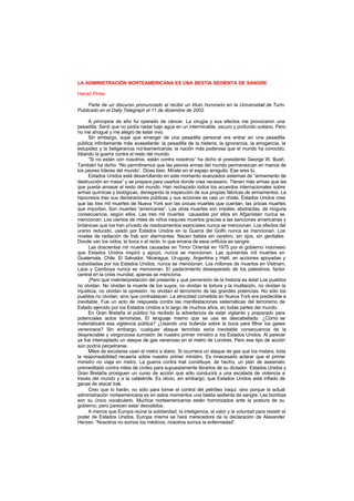 LA ADMINISTRACIÓN NORTEAMERICANA ES UNA BESTIA SEDIENTA DE SANGRE
Harold Pinter
Parte de un discurso pronunciado al recibir un título honorario en la Universidad de Turín.
Publicado en el Daily Telegraph el 11 de diciembre de 2002.
A principios de año fui operado de cáncer. La cirugía y sus efectos me provocaron una
pesadilla. Sentí que no podía nadar bajo agua en un interminable, oscuro y profundo océano. Pero
no me ahogué y me alegro de estar vivo.
Sin embargo, supe que emerger de una pesadilla personal era entrar en una pesadilla
pública infinitamente más avasallante: la pesadilla de la histeria, la ignorancia, la arrogancia, la
estupidez y la beligerancia norteamericanas; la nación más poderosa que el mundo ha conocido,
lidiando la guerra contra el resto del mundo.
“Si no están con nosotros, están contra nosotros” ha dicho el presidente George W. Bush.
También ha dicho: “No permitiremos que las peores armas del mundo permanezcan en manos de
los peores líderes del mundo”. Dices bien. Mírate en el espejo amiguito. Ese eres tú.
Estados Unidos está desarrollando en este momento avanzados sistemas de “armamento de
destrucción en masa” y se prepara para usarlos donde crea necesario. Tienen más armas que las
que pueda amasar el resto del mundo. Han rechazado todos los acuerdos internacionales sobre
armas químicas y biológicas, denegando la inspección de sus propias fábricas de armamentos. La
hipocresía tras sus declaraciones públicas y sus acciones es casi un chiste. Estados Unidos cree
que las tres mil muertes de Nueva York son las únicas muertes que cuentan, las únicas muertes
que importan. Son muertes “americanas”. Las otras muertes son irreales, abstractas, de ninguna
consecuencia, según ellos. Las tres mil muertes causadas por ellos en Afganistán nunca se
mencionan. Los cientos de miles de niños iraquíes muertos gracias a las sanciones americanas y
británicas que los han privado de medicamentos esenciales nunca se mencionan. Los efectos del
uranio reducido, usado por Estados Unidos en la Guerra del Golfo nunca se mencionan. Los
niveles de radiación de Irak son alarmantes. Nacen bebés sin cerebro, sin ojos, sin genitales.
Donde van los oídos, la boca o el recto, lo que emana de esos orificios es sangre.
Las doscientas mil muertes causadas en Timor Oriental en 1975 por el gobierno indonesio
que Estados Unidos inspiró y apoyó, nunca se mencionan. Las quinientas mil muertes en
Guatemala, Chile, El Salvador, Nicaragua, Uruguay, Argentina y Haití, en acciones apoyadas y
subsidiadas por los Estados Unidos, nunca se mencionan. Los millones de muertos en Vietnam,
Laos y Camboya nunca se mencionan. El padecimiento desesperado de los palestinos, factor
central en la crisis mundial, apenas se menciona.
¡Pero qué malinterpretación del presente y qué perversión de la historia es ésta! Los pueblos
no olvidan. No olvidan la muerte de los suyos, no olvidan la tortura y la mutilación, no olvidan la
injusticia, no olvidan la opresión, no olvidan el terrorismo de las grandes potencias. No sólo los
pueblos no olvidan, sino que contraatacan. La atrocidad cometida en Nueva York era predecible e
inevitable. Fue un acto de respuesta contra las manifestaciones sistemáticas del terrorismo de
Estado ejercido por los Estados Unidos a lo largo de muchos años, en todas partes del mundo.
En Gran Bretaña el público ha recibido la advertencia de estar vigilante y preparado para
potenciales actos terroristas. El lenguaje mismo que se usa es descabellado. ¿Cómo se
materializará esa vigilancia pública? ¿Usando una bufanda sobre la boca para filtrar los gases
venenosos? Sin embargo, cualquier ataque terrorista sería inevitable consecuencia de la
despreciable y vergonzosa sumisión de nuestro primer ministro a los Estados Unidos. Al parecer
ya fue interceptado un ataque de gas venenoso en el metro de Londres. Pero ese tipo de acción
aún podría perpetrarse.
Miles de escolares usan el metro a diario. Si ocurriera un ataque de gas que los matara, toda
la responsabilidad recaería sobre nuestro primer ministro. Es innecesario aclarar que el primer
ministro no viaja en metro. La guerra contra Irak constituye, de hecho, un plan de asesinato
premeditado contra miles de civiles para supuestamente librarlos de su dictador. Estados Unidos y
Gran Bretaña prosiguen un curso de acción que sólo conducirá a una escalada de violencia a
través del mundo y a la catástrofe. Es obvio, sin embargo, que Estados Unidos está inflado de
ganas de atacar Irak.
Creo que lo harán, no sólo para tomar el control del petróleo iraquí, sino porque la actual
administración norteamericana es en estos momentos una bestia sedienta de sangre. Las bombas
son su único vocabulario. Muchos norteamericanos están horrorizados ante la postura de su
gobierno, pero parecen estar desvalidos.
A menos que Europa reúna la solidaridad, la inteligencia, el valor y la voluntad para resistir el
poder de Estados Unidos, Europa misma se hará merecedora de la declaración de Alexander
Herzen: “Nosotros no somos los médicos, nosotros somos la enfermedad”.
 