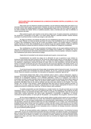 TEXTO LEÍDO POR JOSÉ SARAMAGO EN LA MARCHA DE MADRID CONTRA LA GUERRA, EL 15 DE
MARZO DE 2003
Ellos creían que nos habíamos cansado de protestas y que les habíamos dejado libres para seguir en su
alucinada carrera hacia la guerra. Se equivocaron. Nosotros, los que hoy nos estamos manifestando, aquí y en todo
el mundo, somos como aquella pequeña mosca que obstinadamente vuelve una y otra vez a clavar su aguijón en
las partes sensibles de la bestia. Somos, en palabras populares, claras y rotundas para que mejor se entiendan, la
mosca cojonera del poder.
Ellos quieren la guerra, pero nosotros no les vamos a dejar en paz. A nuestro compromiso, ponderado en
las conciencias y proclamado en las calles, no le harán perder vigencia y autoridad (también nosotros tenemos
autoridad) ni la primera bomba ni la última que vengan a caer sobre Irak.
No digan los señores y las señoras del poder que nos manifestamos para salvar la vida y el régimen de
Sadam Husein. Mienten con todos los dientes que tienen en la boca. Nos manifestamos, eso sí, por el derecho y por
la justicia. Nos manifestamos contra la ley de la selva que Estados Unidos y sus acólitos antiguos y modernos
quieren imponer al mundo. Nos manifestamos por la voluntad de paz de la gente honesta y contra los caprichos
belicistas de políticos a quienes les sobra en ambición lo que les va faltando en inteligencia y sensibilidad.
Nos manifestamos en contra del concubinato de Estados Unidos con los super-poderes económicos de
todo tipo que gobiernan el mundo. La tierra pertenece a los pueblos que la habitan, no a aquellos que, con el
pretexto de una representación democrática descaradamente pervertida, al final les explotan, manipulan y engañan.
Nos manifestamos para salvar la democracia en peligro.
Hasta ahora la humanidad ha sido siempre educada para la guerra, nunca para la paz.
Constantemente nos aturden las orejas con la afirmación de que si queremos la paz mañana no
tendremos más remedio que hacer la guerra hoy. No somos tan ingenuos para creer en una paz eterna y universal,
peri si los seres humanos hemos sido capaces de crear, a lo largo de la historia, bellezas y maravillas que a todos
nos dignifican y engrandecen, entonces es tiempo de meter mano a la más maravillosa y hermosa de todas las
tareas: la incesante construcción de la paz. Pero que esa paz sea la paz de la dignidad y del respeto humano, no la
paz de la sumisión y de una humillación que demasiadas veces vienen disfrazadas bajo la mascarilla de una falsa
amistad protectora.
Ya es hora de que las razones de la fuerza dejen de prevalecer sobre la fuerza de la razón. Ya es hora de
que el espíritu positivo de la humanidad que somos se dedique, de una vez, a sanar las innúmeras miserias del
mundo. Esa es su vocación y su promesa, no la de pactar con supuestos o auténticos “ejes del mal”.
Amenamente estaban Bush, Blair y Aznar charlando sobre lo divino y sobre lo deshumano, seguros y
tranquilos en su papel de poderosos hechiceros, expertos en trucos de trilero y conocedores eméritos de todas las
trampas de la propaganda engañosa y de la falsedad sistemática, cuando en el despacho oval donde se
encontraban reunidos irrumpió la terrible noticia de que los Estados Unidos de América del Norte habían dejado de
ser la única gran potencia mundial. Antes de que Bush pudiera asestar el primer puñetazo en la mesa, vuestro
presidente José María Aznar se dio prisa en declarar que esa nueva gran potencia no era España. “Te lo juro,
George”, dijo. “Mi Reino Unido tampoco”, añadió rápidamente Blair para cortar la naciente suspicac ia de Bush. “Si
no eres tú y tú no eres, ¿quién es entonces?”, preguntó Bush. Fue Colin Powell, malcreyendo él mismo en lo que
estaba pronunciando su propia boca, quien dijo “La opinión pública, señor presidente”.
Ya habéis comprendido que esta historieta es un simple invento mío. Os pido por tanto que no le deis
importancia. Pero sí la tiene lo que ya es una evidencia para todos, la más exaltadora y feliz evidencia de estos
conturbados tiempos: los hechiceros de Bush, Blair y Aznar, sin quererlo, sin proponérselo, nada más que por sus
malas artes y peores intenciones, han hecho surgir, espontáneo e incontenible, un gigantesco, un inmenso
movimiento de opinión pública. Un nuevo grito de “No pasarán”, con las palabras “No a la guerra”, recorre el mundo.
No hay ninguna exageración en decir que la opinión pública mundial contra la guerra se ha convertido en
una potencia con la cual el poder tiene que contar. Nos enfrentamos deliberadamente a los que quieren la guerra,
les decimos “NO”, y si aún así siguen empecinados en su demencial afán y desencadenan una vez más los caballos
del apocalipsis, entonces les avisamos desde aquí que esta manifestación no es la última, que continuaremos las
protestas durante todo el tiempo que dure la guerra, e incluso más allá, porque a partir de hoy ya no se tratará
simplemente de decir “No a la guerra”, se tratará de luchar todos los días y en todas las instancias para que la paz
sea una realidad, para que la paz deje de ser manipulada como un elemento de chantaje emocional y sentimental
con que se pretende justificar guerras.
Sin paz, sin una paz auténtica, justa y respetuosa, no habrá derechos humanos. Y sin derechos humanos
–todos ellos, uno por uno- la democracia nunca será más que un sarcasmo, una ofensa a la razón, una tomadura de
pelo. Los que estamos aquí somos una parte de la nueva potencia mundial. Asumimos nuestras responsabilidades.
Vamos a luchar con el corazón y el cerebro, con la voluntad y la ilusión. Sabemos que los seres humanos somos
capaces de lo mejor y de lo peor. Ellos (no necesito ahora decir sus nombres) han elegido lo peor. Nosotros hemos
elegido lo mejor.
 