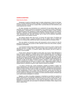 GUERRA DE MENTIRAS
Rafael Sánchez Mariño
Actualmente, la guerra se desarrolla según el modelo norteamericano. Consta de tres fases:
primero, la inmensa campaña de mentiras; después, los bombardeos devastadores y por último, la
ocupación del terreno, que suele ser un paseo militar. La primera fase es la más importante, pues
de ella depende todo lo demás.
En estos momentos nos encontramos en la culminación de esa primera etapa, que ha
alcanzado una intensidad y virulencia sin precedentes. El uso y abuso de la mentira, la difamación,
la tergiversación y manipulación de los conceptos y las palabras ha llegado a límites increíbles.
Hay jefes de gobierno que, pisoteando su propia dignidad, abandonan todo para convertirse en
recaderos y chismosos, simples propaladores de calumnias, enemigos fanáticos de la verdad.
Todo, absolutamente todo, vale para conseguir que la causa de los poderosos desalmados
prevalezca sobre la de los débiles inocentes.
Nos estamos jugando estos días la paz y el porvenir del mundo entero. El problema del
desarme de Sadam Husein y la guerra inminente son sólo un eslabón más en la cadena que
conduce a la conquista total y definitiva del imperio universal por parte de los Estados Unidos.
Pero ese eslabón es importante porque está amenazada la vida de cientos de miles de
personas inocentes cuyo único pecado es haber soportado durante doce años hambre, injusticia,
humillación y bombardeos.
Y es importante también porque significa seguramente un punto de no retorno. Estamos ante
una difícil coyuntura, un trágico dilema. Tenemos que elegir entre la definitiva sumisión ante el
todopoderoso y sin conciencia, o la reacción valiente, quizá temeraria, para dar la vuelta a la
situación, si aún es posible.
Francia, Rusia y Alemania han elegido el camino difícil, pero honroso. Están defendiendo el
honor de Europa, negándose a claudicar ante la barbarie todopoderosa. Aznar ha elegido la
rendición antes de combatir, ganar el favor del tirano aun a costa de la deshonra. Y esa cobardía
va unida al cinismo. El servidor de Bush se ha atrevido a recordar el pacto de Munich de 1938.
Situación que se repite hoy exactamente, salvo la diferencia de magnitudes: Hitler quería modificar
las fronteras de Checoslovaquia, anexionándose las zonas habitadas predominantemente por
alemanes. El Hitler de hoy aspira al dominio universal y absoluto. Y Aznar, para denigrar las
masivas manifestaciones de febrero, se ha atrevido a decir: “Seguramente, también cientos de
miles de personas aclamaron en 1938 en Londres al primer ministro Chamberlain y en París a
Daladier porque no declararon la guerra a Hitler cuando se anexionó los Sudetes.
Y se atreve a recordar esto, cuando Chamberlain y Daladier se limitaban a aceptar, tras
arduas negociaciones, una exigencia de proporciones limitadas, mientras él no se conforma con
aceptar los planes de Bush, sino que los acoge con entusiasmo, consagrándose exclusivamente a
luchar por su ejecuc ión. Este cinismo sin límites, que llega al absurdo, tiene una clara explicación;
su afán propagandístico le lleva a utilizar todos los argumentos, aunque para ello tenga que
cambiar el papel de Sadam por el de Bush y el de éste por el de aquel, confiando, como siempre,
en que la ignorancia y estupidez de sus súbditos no se dará cuenta del tramposo cambalache que
como experimentado prestidigitador ha realizado.
Dejando a un lado a los pobres comparsas, lo importante es que Bush ha suprimido el
derecho internacional y ha proclamado explícitamente la ley de la fuerza. El poder corrompe y el
poder absoluto corrompe absolutamente. Todos los límites del horror han sido borrados. Y todo
basándose en la fuerza de las armas, en esas armas de destrucción masiva, que en Irak no
aparecen por ninguna parte, pero que poseen en abundancia los Estados Unidos y algunos otros
países, vasallos suyos.
 