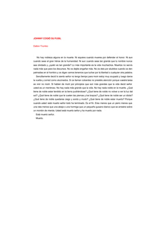 JOHNNY COGIÓ SU FUSIL
Dalton Trumbo
No hay nobleza alguna en la muerte. Ni siquiera cuando mueres por defender el honor. Ni aun
cuando seas el gran héroe de la humanidad. Ni aun cuando seas tan grande que tu nombre nunca
sea olvidado y ¿quién es tan grande? Lo más importante es la vida muchachos. Muertos no servís
nada más que para los discursos. No os dejéis engañar más. No os deis por aludidos cuando os den
palmadas en el hombro y os digan vamos tenemos que luchar por la libertad o cualquier otra palabra.
Sencillamente decid lo siento señor no tengo tiempo para morir estoy muy ocupado y luego daros
la vuelta y corred como alucinados. Si os llaman cobardes no prestéis atención porque vuestra tarea
es vivir no morir. Si hablan de morir por principios que son más grandes que la vida decid señor
usted es un mentiroso. No hay nada más grande que la vida. No hay nada noble en la muerte. ¿Qué
tiene de noble estar tendido en la tierra pudriéndose? ¿Qué tiene de noble no volver a ver la luz del
sol? ¿Qué tiene de noble que te vuelen las piernas y los brazos? ¿Qué tiene de noble ser un idiota?
¿Qué tiene de noble quedarse ciego y sordo y mudo? ¿Qué tiene de noble estar muerto? Porque
cuando usted está muerto señor todo ha terminado. Es el fin. Eres menos que un perro menos que
una rata menos que una abeja o una hormiga que un pequeño gusano blanco que se arrastra sobre
un montón de mierda. Usted está muerto señor y ha muerto por nada.
Está muerto señor.
Muerto.
 