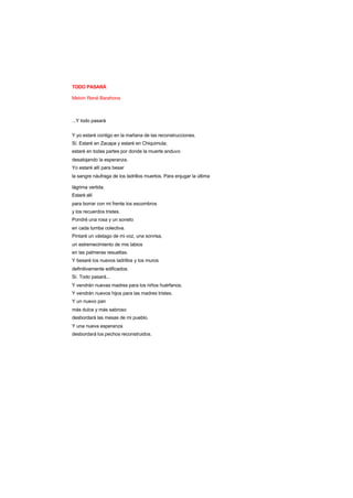 TODO PASARÁ
Melvin René Barahona
...Y todo pasará
Y yo estaré contigo en la mañana de las reconstrucciones.
Sí. Estaré en Zacapa y estaré en Chiquimula;
estaré en todas partes por donde la muerte anduvo
desalojando la esperanza.
Yo estaré allí para besar
la sangre náufraga de los ladrillos muertos. Para enjugar la última
lágrima vertida.
Estaré allí
para borrar con mi frente los escombros
y los recuerdos tristes.
Pondré una rosa y un soneto
en cada tumba colectiva.
Pintaré un vástago de mi voz, una sonrisa,
un estremecimiento de mis labios
en las palmeras resueltas.
Y besaré los nuevos ladrillos y los muros
definitivamente edificados.
Sí. Todo pasará...
Y vendrán nuevas madres para los niños huérfanos.
Y vendrán nuevos hijos para las madres tristes.
Y un nuevo pan
más dulce y más sabroso
desbordará las mesas de mi pueblo.
Y una nueva esperanza
desbordará los pechos reconstruidos.
 
