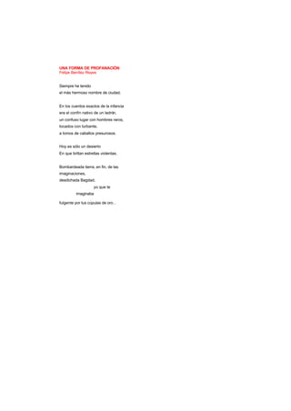 UNA FORMA DE PROFANACIÓN
Felipe Benítez Reyes
Siempre he tenido
el más hermoso nombre de ciudad.
En los cuentos exactos de la infancia
era el confín nativo de un ladrón,
un confuso lugar con hombres raros,
tocados con turbante,
a lomos de caballos presurosos.
Hoy es sólo un desierto
En que brillan estrellas violentas.
Bombardeada tierra, en fin, de las
imaginaciones,
desdichada Bagdad,
yo que te
imaginaba
fulgente por tus cúpulas de oro…
 
