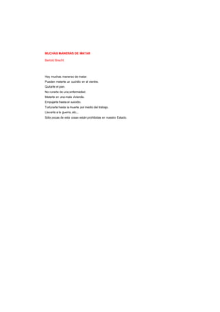 MUCHAS MANERAS DE MATAR
Bertold Brecht
Hay muchas maneras de matar.
Pueden meterte un cuchillo en el vientre.
Quitarte el pan.
No curarte de una enfermedad.
Meterte en una mala vivienda.
Empujarte hasta el suicidio.
Torturarte hasta la muerte por medio del trabajo.
Llevarte a la guerra, etc...
Sólo pocas de esta cosas están prohibidas en nuestro Estado.
 