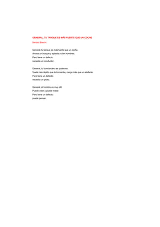 GENERAL, TU TANQUE ES MÁS FUERTE QUE UN COCHE
Bertold Brecht
General, tu tanque es más fuerte que un coche.
Arrasa un bosque y aplasta a cien hombres.
Pero tiene un defecto:
necesita un conductor.
General, tu bombardero es poderoso.
Vuela más rápido que la tormenta y carga más que un elefante.
Pero tiene un defecto:
necesita un piloto.
General, el hombre es muy útil.
Puede volar y puede matar.
Pero tiene un defecto:
puede pensar.
 