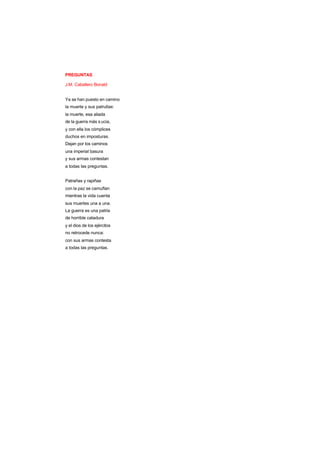 PREGUNTAS
J.M. Caballero Bonald
Ya se han puesto en camino
la muerte y sus patrullas:
la muerte, esa aliada
de la guerra más s ucia,
y con ella los cómplices
duchos en imposturas.
Dejan por los caminos
una imperial basura
y sus armas contestan
a todas las preguntas.
Patrañas y rapiñas
con la paz se camuflan
mientras la vida cuenta
sus muertes una a una.
La guerra es una patria
de horrible catadura
y el dios de los ejércitos
no retrocede nunca:
con sus armas contesta
a todas las preguntas.
 