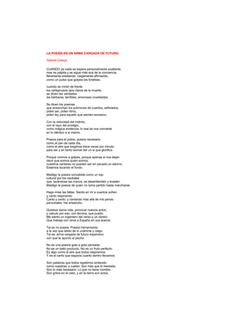 LA POESÍA ES UN ARMA CARGADA DE FUTURO.
Gabriel Celaya
CUANDO ya nada se espera personalmente exaltante,
mas se palpita y se sigue más acá de la conciencia,
fieramente existiendo, ciegamente afirmando,
como un pulso que golpea las tinieblas,
cuando se miran de frente
los vertiginosos ojos claros de la muerte,
se dicen las verdades:
las bárbaras, terribles, amorosas crueldades:
Se dicen los poemas
que ensanchan los pulmones de cuantos, asfixiados,
piden ser, piden ritmo,
piden ley para aquello que sienten excesivo.
Con la velocidad del instinto,
con el rayo del prodigio,
como mágica evidencia, lo real se nos convierte
en lo idéntico a sí mismo.
Poesía para el pobre, poesía necesaria
como el pan de cada día,
como el aire que exigimos trece veces por minuto
para ser y en tanto somos dar un sí que glorifica.
Porque vivimos a golpes, porque apenas si nos dejan
decir que somos quien somos,
nuestros cantares no pueden ser sin pecado un adorno.
Estamos tocando el fondo.
Maldigo la poesía concebida como un lujo
cultural por los neutrales
que, lavándose las manos, se desentienden y evaden.
Maldigo la poesía de quien no toma partido hasta mancharse.
Hago mías las faltas. Siento en mí a cuantos sufren
y canto respirando.
Canto y canto, y cantando más allá de mis penas
personales, me ensancho.
Quisiera daros vida, provocar nuevos actos,
y calculo por eso, con técnica, que puedo.
Me siento un ingeniero del verso y un obrero
Que trabaja con otros a España en sus aceros.
Tal es mi poesía: Poesía-herramienta
a la vez que latido de lo unánime y ciego.
Tal es, arma cargada de futuro expansivo
con que te apunto al pecho.
No es una poesía gota a gota pensada.
No es un bello producto. No es un fruto perfecto.
Es algo como el aire que todos respiramos,
Y es el canto que espacia cuanto dentro llevamos.
Son palabras que todos repetimos sintiendo
como nuestras, y vuelan. Son más que lo mentado.
Son lo más necesario: Lo que no tiene nombre.
Son gritos en el cielo, y en la tierra son actos.
 