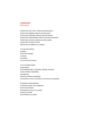CUANDO DECÍS
Adolfo Celdrán
Cuando decís “paz sí pero”, sabemos que decís guerra.
Cuando decís legalidad, sabemos que decís poder.
Cuando decís solidaridad, sabemos que decís petróleo.
Cuando decís responsabilidad, sabemos que decís bombardeos.
Cuando decís economía, sabemos que decís expolio.
Cuando decís criminal al criminal,
sabemos que os reflejáis en sus espejos.
Y es que para vosotros
la palabra
es tan sólo el eslogan,
el señuelo,
el envoltorio
con que cubrís las trampas.
Y ya ni recordáis siquiera
los significados
de las palabras bellas, compartidas, solidarias, hermosas
o duras, hirientes, implacables,
que estos días
brotando de millones de gargantas
han devuelto su honor y su sentido y su hermosura a las palabras.
Si traicionáis nuestras palabras
y traicionáis el poder que os delegamos
tan sólo sois traidores.
Devolvednos lo que ya no es vuestro
y pasad a la historia
de los traidores a su pueblo.
 