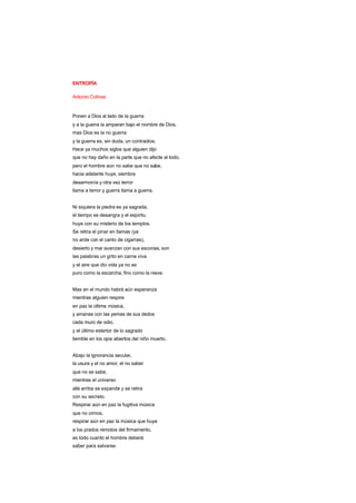 ENTROPÍA
Antonio Colinas
Ponen a Dios al lado de la guerra
y a la guerra la amparan bajo el nombre de Dios,
mas Dios es la no guerra
y la guerra es, sin duda, un contradios.
Hace ya muchos siglos que alguien dijo
que no hay daño en la parte que no afecte al todo,
pero el hombre aún no sabe que no sabe,
hacia adelante huye, siembra
desarmonía y otra vez terror
llama a terror y guerra llama a guerra.
Ni siquiera la piedra es ya sagrada,
el tiempo se desangra y el espíritu
huye con su misterio de los templos.
Se retira el pinar en llamas (ya
no arde con el canto de cigarras),
desierto y mar avanzan con sus escorias, son
las palabras un grito en carne viva
y el aire que dio vida ya no es
puro como la escarcha, fino como la nieve.
Mas en el mundo habrá aún esperanza
mientras alguien respire
en paz la última música,
y amanse con las yemas de sus dedos
cada muro de odio,
y el último estertor de lo sagrado
tiemble en los ojos abiertos del niño muerto.
Abajo la ignorancia secular,
la usura y el no amor, el no saber
que no se sabe,
mientras el universo
allá arriba se expande y se retira
con su secreto.
Respirar aún en paz la fugitiva música
que no oímos,
respirar aún en paz la música que huye
a los prados remotos del firmamento,
es todo cuanto el hombre deberá
saber para salvarse.
 