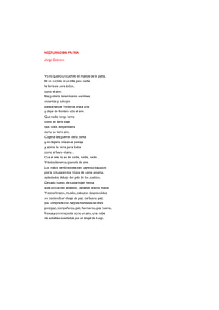NOCTURNO SIN PATRIA
Jorge Debravo
Yo no quiero un cuchillo en manos de la patria.
Ni un cuchillo ni un rifle para nadie:
la tierra es para todos,
como el aire.
Me gustaría tener manos enormes,
violentas y salvajes
para arrancar fronteras una a una
y dejar de frontera sólo el aire.
Que nadie tenga tierra
como se tiene traje:
que todos tengan tierra
como se tiene aire.
Cogería las guerras de la punta
y no dejaría una en el paisaje
y abriría la tierra para todos
como si fuera el aire...
Que el aire no es de nadie, nadie, nadie...
Y todos tienen su parcela de aire.
Los malos sembradores van cayendo trazados
por la cintura en dos trozos de carne amarga,
aplastados debajo del grito de los pueblos.
De cada hueso, de cada mujer herida,
sale un cuchillo ardiendo, cortando brazos malos.
Y sobre brazos, muslos, cabezas desprendidas
va creciendo el oleaje de paz, de buena paz,
paz comprada con negras monedas de dolor,
pero paz, compañeros, paz, hermanos, paz buena,
fresca y onminiscente como un aire, una nube
de estrellas aventadas por un ángel de fuego.
 
