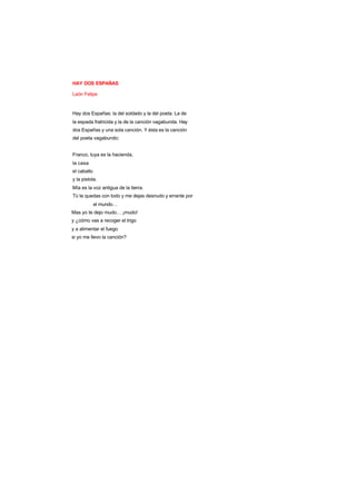 HAY DOS ESPAÑAS
León Felipe
Hay dos Españas: la del soldado y la del poeta. La de
la espada fratricida y la de la canción vagabunda. Hay
dos Españas y una sola canción. Y ésta es la canción
del poeta vagabundo:
Franco, tuya es la hacienda,
la casa
el caballo
y la pistola.
Mía es la voz antigua de la tierra.
Tú te quedas con todo y me dejas desnudo y errante por
el mundo…
Mas yo te dejo mudo… ¡mudo!
y ¿cómo vas a recoger el trigo
y a alimentar el fuego
si yo me llevo la canción?
 