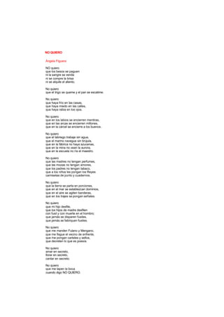 NO QUIERO
Ángela Figuera
NO quiero
que los besos se paguen
ni la sangre se venda
ni se compre la brisa
ni se alquile el aliento.
No quiero
que el trigo se queme y el pan se escatime.
No quiero
que haya frío en las casas,
que haya miedo en las calles,
que haya rabia en los ojos.
No quiero
que en los labios se encierren mentiras,
que en las arcas se encierren millones,
que en la cárcel se encierre a los buenos.
No quiero
que el labriego trabaje sin agua,
que el marino navegue sin brújula,
que en la fábrica no haya azucenas,
que en la mina no vean la aurora,
que en la escuela no ría el maestro.
No quiero
que las madres no tengan perfumes,
que las mozas no tengan amores,
que los padres no tengan tabaco,
que a los niños les pongan los Reyes
camisetas de punto y cuadernos.
No quiero
que la tierra se parta en porciones,
que en el mar se establezcan dominios,
que en el aire se agiten banderas,
que en los trajes se pongan señales.
No quiero
que mi hijo desfile,
que los hijos de madre desfilen
con fusil y con muerte en el hombro;
que jamás se disparen fusiles,
que jamás se fabriquen fusiles.
No quiero
que me manden Fulano y Mengano,
que me fisgue el vecino de enfrente,
que me pongan carteles y sellos,
que decreten lo que es poesía.
No quiero
amar en secreto,
llorar en secreto,
cantar en secreto.
No quiero
que me tapen la boca
cuando digo NO QUIERO.
 