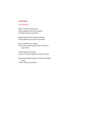 EL NIÑO RARO
Vicente Aleixandre
AQUEL niño tenía extrañas manías.
Siempre jugábamos a que él era un general
que fusilaba a todos sus prisioneros.
Recuerdo aquella vez que me echó al estanque
Porque jugábamos a que yo era un pez colorado.
Qué viva f antasía la de sus juegos.
El era el lobo, el padre que pega, el león, el hombre del
Largo cuchillo.
Inventó el juego de los tranvías,
y yo era el niño a quien pasaban por encima las ruedas.
Mucho tiempo después supimos que, detrás de unas tapias
lejanas,
miraba a todos con ojos extraños.
 