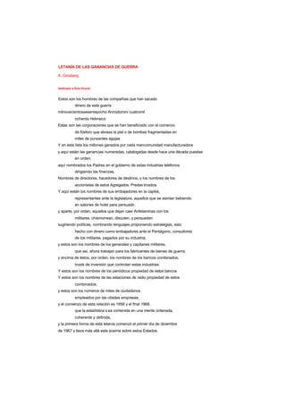 LETANÍA DE LAS GANANCIAS DE GUERRA
A. Ginsberg
Dedicado a Ezra Pound
Estos son los hombres de las compañías que han sacado
dinero de esta guerra
milnovecientossesentayocho Annodomini cuatromil
ochenta Hebraico
Estas son las corporaciones que se han beneficiado con el comercio
de fósforo que abrasa la piel o de bombas fragmentadas en
miles de punzantes agujas
Y en esta lista los millones ganados por cada mancomunidad manufacturadora
y aquí están las ganancias numeradas, catalogadas desde hace una década puestas
en orden,
aquí nombrados los Padres en el gobierno de estas industrias teléfonos
dirigiendo las finanzas,
Nombres de directores, hacedores de destinos, y los nombres de los
accionistas de estos Agregados. Predes tinados.
Y aquí están los nombres de sus embajadores en la capital,
representantes ante la legislatura, aquellos que se sientan bebiendo
en salones de hotel para persuadir,
y aparte, por orden, aquellos que dejan caer Anfetaminas con los
militares, chismorrean, discuten, y persuaden
sugiriendo políticas, nombrando lenguajes proponiendo estrategias, esto
hecho con dinero como embajadores ante el Pentágono, consultores
de los militares, pagados por su industria:
y estos son los nombres de los generales y capitanes militares,
que así, ahora trabajan para los fabricantes de bienes de guerra;
y encima de éstos, por orden, los nombres de los bancos combinados,
trusts de inversión que controlan estas industrias:
Y estos son los nombres de los periódicos propiedad de estos bancos
Y estos son los nombres de las estaciones de radio propiedad de estos
combinados;
y estos son los números de miles de ciudadanos
empleados por las citadas empresas;
y el comienzo de esta relación es 1958 y el final 1968,
que la estadística s ea contenida en una mente ordenada,
coherente y definida,
y la primera forma de esta letanía comenzó el primer día de diciembre
de 1967 y lleva más allá este poema sobre estos Estados.
 
