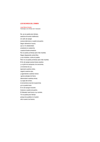 LOS SICARIOS DEL CRIMEN
José María Amado
Homenaje a los héroes de El Salvador
No, ya os queda poco tiempo,
asesinos de seres indefensos.
Un caño de sangre
avanza silencioso a vuestro encuentro.
Seguir abriendo el cauce,
que un río desbordado
arrastrará en avalancha
vuestros fusiles siniestros.
No os queda ya tiempo para más muertes.
Seguir disparando contra Dios
y sus ministros, contra el pueblo.
Pero no os queda ya tiempo para más muertes.
El río de sangre avanza hacia vosotros
y un grito de campanas, de canciones,
un torrente de Luz,
taponará vuestros oídos,
cegará vuestros ojos,
y agarrotando vuestras manos
-garras salvajes de hiena-
desmontará vuestras armas.
La orgía del crimen,
la borrachera cruel de la ignominia
ya no puede durar.
El río de sangre inocente
Avanza a vuestro encuentro.
El Salvador hará honor a su nombre.
Ya os queda poco tiempo
porque los pueblos no mueren
sólo mueren los tiranos.
 