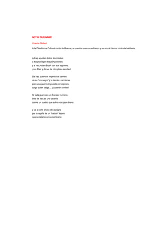 NOT IN OUR NAME!
Vicente Gisbert
A la Plataforma Cultural contra la Guerra y a cuantos unen su esfuerzo y su voz al clamor contra la babbarie.
A Iraq apuntan todos los misiles;
a Iraq navegan los portaaviones
y a Iraq rodea Bush con sus legiones,
¡con Blair y Aznar de cómplices serviles!
De Iraq quiere el Imperio los barriles
de su “oro negro” y lo demás, canciones
para una guerra impuesta por cojones,
caiga quien caiga..., ¡y caerán a miles!
Si toda guerra es un fracaso humano,
ésta de Iraq es una cacería
contra un pueblo que sufre a un gran tirano
y va a sufrir ahora otra sangría
por la rapiña de un “halcón” tejano
que se relame en su carnicería
 