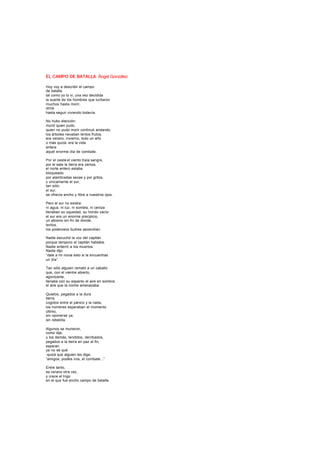 EL CAMPO DE BATALLA. Ángel González
Hoy voy a describir el campo
de batalla
tal como yo lo vi, una vez decidida
la suerte de los hombres que lucharon
muchos hasta morir,
otros
hasta seguir viviendo todavía.
No hubo elección:
murió quien pudo,
quien no pudo morir continuó andando,
los árboles nevaban lentos frutos,
era verano, invierno, todo un año
o más quizá: era la vida
entera
aquel enorme día de combate.
Por el oeste el viento traía sangre,
por el este la tierra era ceniza,
el norte entero estaba
bloqueado
por alambradas secas y por gritos,
y únicamente el sur,
tan sólo
el sur,
se ofrecía ancho y libre a nuestros ojos.
Pero el sur no existía:
ni agua, ni luz, ni sombra, ni ceniza
llenaban su oquedad, su hondo vacío:
el sur era un enorme precipicio,
un abismo sin fin de donde,
lentos,
los poderosos buitres ascendían.
Nadie escuchó la voz del capitán
porque tampoco el capitán hablaba.
Nadie enterró a los muertos.
Nadie dijo:
“dale a mi novia esto si la encuentras
un día”.
Tan sólo alguien remató a un caballo
que, con el vientre abierto,
agonizante,
llenaba con su espanto el aire en sombra:
el aire que la noche amenazaba.
Quietos, pegados a la dura
tierra,
cogidos entre el pánico y la nada,
los hombres esperaban el momento
último,
sin oponerse ya,
sin rebeldía.
Algunos se murieron,
como dije,
y los demás, tendidos, derribados,
pegados a la tierra en paz al fin,
esperan
ya no sé qué
-quizá que alguien les diga:
“amigos, podéis iros, el combate...”
Entre tanto,
es verano otra vez,
y crece el trigo
en el que fue ancho campo de batalla.
 
