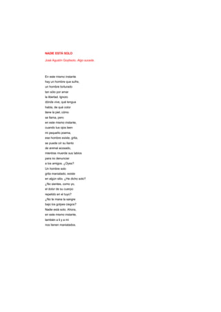 NADIE ESTÁ SOLO
José Agustín Goytisolo. Algo sucede.
En este mismo instante
hay un hombre que sufre,
un hombre torturado
tan sólo por amar
la libertad. Ignoro
dónde vive, qué lengua
habla, de qué color
tiene la piel, cómo
se llama, pero
en este mismo instante,
cuando tus ojos leen
mi pequeño poema,
ese hombre existe, grita,
se puede oír su llanto
de animal acosado,
mientras muerde sus labios
para no denunciar
a los amigos. ¿Oyes?
Un hombre solo
grita maniatado, existe
en algún sitio. ¿He dicho solo?
¿No sientes, como yo,
el dolor de su cuerpo
repetido en el tuyo?
¿No te mana la sangre
bajo los golpes ciegos?
Nadie está solo. Ahora,
en este mismo instante,
también a ti y a mí
nos tienen maniatados.
 