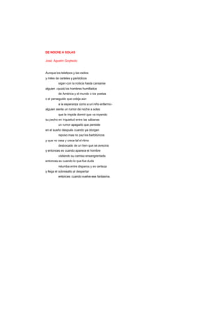 DE NOCHE A SOLAS
José Agustín Goytisolo
Aunque los teletipos y las radios
y miles de carteles y periódicos
sigan con la noticia hasta cansarse
alguien –quizá los hombres humillados
de América y el mundo o los poetas
o el perseguido que cobija aún
a la esperanza como a un niño enfermo-
alguien siente un rumor de noche a solas
que le impide dormir que va royendo
su pecho en inquietud entre las sábanas
un rumor apagado que persiste
en el sueño después cuando ya otorgan
reposo mas no paz los barbitúricos
y que no cesa y crece tal el ritmo
desbocado de un tren que se avecina
y entonces es cuando aparece el hombre
vistiendo su camisa ensangrentada
entonces es cuando lo que fue duda
retumba entre disparos y es certeza
y llega el sobresalto al despertar
entonces cuando vuelve ese fantasma.
 