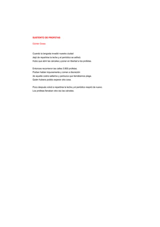 SUSTENTO DE PROFETAS
Günter Grass
Cuando la langosta invadió nuestra ciudad
dejó de repartirse la leche y el periódico se asfixió.
Hubo que abrir las cárceles y poner en libertad a los profetas.
Entonces recorrieron las calles 3.800 profetas.
Podían hablar impunemente y comer a discreción
de aquella costra saltarina y parduzca que llamábamos plaga.
Quién hubiera podido esperar otra cosa.
Poco después volvió a repartirse la leche y el periódico respiró de nuevo.
Los profetas llenaban otra vez las cárceles.
 