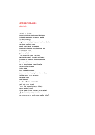 CERCADOS POR EL MIEDO
Julio Ameller
Cercado por el miedo
vivimos formulando preguntas sin respuesta.
Acechante el insomnio nos anuncia la hora
del último naufragio
en grises cementerios sin cruces ni sepulcros. Un día
me dijeron que debía matar.
En mis manos recién adolescentes,
en mis oscuras manos que conservaban tibio
el llanto de mi madre,
pusieron un fusil.
Y me hablaron de cosas y de cosas.
Me enseñaron el arte sutil de la emboscada
y urgieron mis oídos con siniestras canciones.
Era yo un adolescente
con los ojos abiertos al milagro del alba,
del viento y de los mares,
y debía matar.
Unos hombres sin nombre,
cegados por el sucio designio de otros hombres
reptaban -como yo- en la maraña.
Me debían matar.
Dime, soldadito:
nuestros uniformes son distintos
nada más ¿no es verdad?
Y en tu vieja cabaña que nunca visitaron
los que entregan fusiles
alguien quedó llorando, también, ¿no es verdad?
¿Qué hacemos desolado camarada,
qué hacemos con los hombres que nos dan fusiles?
 
