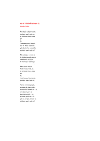 NO SÉ POR QUÉ PIENSAS TÚ
Nicolás Guillén
No sé por qué piensas tú,
soldado, que te odio yo,
si somos la misma cosa
yo,
tú.
Tú eres pobre, lo soy yo;
soy de abajo, lo eres tú:
¿de dónde has sacado tú,
soldado, que te odio yo?
Me duele que a veces tú
te olvides de quién soy yo;
caramba, si yo soy tú,
lo mismo que tú eres yo.
Pero no por eso yo
he de malquererte, tú;
si somos la misma cosa,
yo,
tú,
no sé por qué piensas tú,
soldado, que te odio yo.
Ya nos veremos yo y tú,
juntos en la misma calle,
hombro con hombro, tú y yo,
sin odios ni yo ni tú,
pero sabiendo tú y yo,
a dónde vamos yo y tú...
¡No sé por qué piensas tú,
soldado, que te odio yo!
 