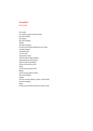 FUSILAMIENTO
Nicolás Guillén
Van a fusilar
a un hombre que tiene los brazos atados;
hay cuatro soldados
para disparar.
Son cuatro soldados
callados,
que están amarrados,
lo mismo que el hombre amarrado que van a matar.
-¿Puedes escapar?
-¡No puedo correr!
-¡Ya van a tirar!
-¡Qué vamos a hacer!
-Quizá los rifles no están cargados...
-¡Seis balan tienen de fiero plomo!
-¡Quizá no tiren esos soldados!
-¡Eres un tonto de tomo y lomo!
Tiraron.
(¿Cómo fue que pudieron tirar?)
Mataron.
(¿Cómo fue que pudieron matar?)
Eran cuatro soldados
callados,
y les hizo una seña, bajando un sable, un señor oficial;
eran cuatro soldados
atados,
lo mismo que el hombre que fueron los cuatro a matar.
 