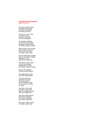 CANCIÓN DEL ANTIAVIONISTA.
Miguel Hernández
Que vienen, vienen, vienen
los lentos, lentos, lentos
los ávidos, los fúnebres,
los aéreos carniceros.
Que nunca, nunca, nunca
su tenebroso vuelo
podrá ser confundido
con el de los jilgueros.
Que asaltan las palomas
sin hiel. Que van sedientos
de sangre, sangre, sangre,
de cuerpos, cuerpos, cuerpos.
Que el mundo no es el mundo.
Que el cielo no es el cielo,
sino el rincón del crimen
más negro, negro, negro.
Que han deshonrado al pájaro.
Que van de pueblo en pueblo,
desolación y ruina
sembrando, removiendo.
Que vienen, vienen, vienen
con sed de cementerio
dejando atrás un rastro
de muertos, muertos, muertos.
Que ven los hospitales
lo mismo que los cuervos.
Que nadie duerme, nadie.
Que nadie está despierto.
Que toda madre vive
pendiente del silencio,
del ay de la sirena,
con la ansiedad al cuello,
sin voz, sin paz, sin casa,
sin sueño.
Que nadie, nadie, nadie
lo olvide ni un momento.
Que no es posible el crimen.
Que no es posible esto.
Que tierra nuestra quieren.
Que tierra les daremos
en un hoyo, a puñados:
que queden satisfechos.
Que caigan, caigan: caigan.
Que fuego, fuego: fuego.
 