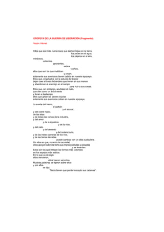 EPOPEYA DE LA GUERRA DE LIBERACIÓN (Fragmento).
Nazim Hikmet
Ellos que son más numerosos que las hormigas en la tierra,
los peces en el agua,
los pájaros en el aire,
miedosos,
valientes,
ignorantes,
sabios
y niños,
ellos que son los que maldicen
y crean;
solamente sus aventuras tienen cabida en nuestra epopeya.
Ellos que, engañados por la astucia del traidor
dejan caer al suelo la bandera que tienen en sus manos
y abandonan al enemigo en el campo
para huir a sus casas.
Ellos que, sin embargo, apuñalan al malo,
que ríen como un árbol verde
y lloran a destiempo,
ellos que gritan las peores injurias
solamente sus aventuras caben en nuestra epopeya.
La suerte del hierro,
el carbón
y el azúcar,
y del cobre rojizo,
de las telas
y de todas las ramas de la industria,
y del amor
y de la injusticia
y de la vida,
y del cielo
y del desierto
y del océano azul,
y de las tristes carreras de los ríos,
y de las tierras labradas
puede cambiar con un alba cualquiera.
Un alba en que, rozando la oscuridad
ellos apoyan sobre la tierra sus manos calludas y pesadas
y se levantan.
Ellos son los que reflejan las formas más coloridas
en los espejos más sabios.
En lo que va de siglo
ellos vencieron,
ellos fueron vencidos.
Muchas palabras se dijeron sobre ellos
y por ellos
se dijo:
“Nada tienen que perder excepto sus cadenas”.
 